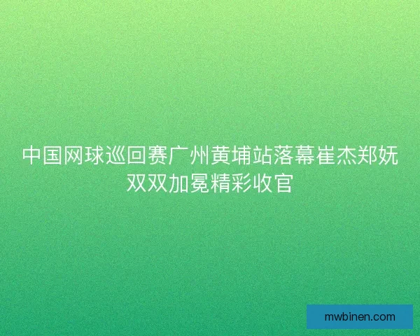 中国网球巡回赛广州黄埔站落幕崔杰郑妩双双加冕精彩收官